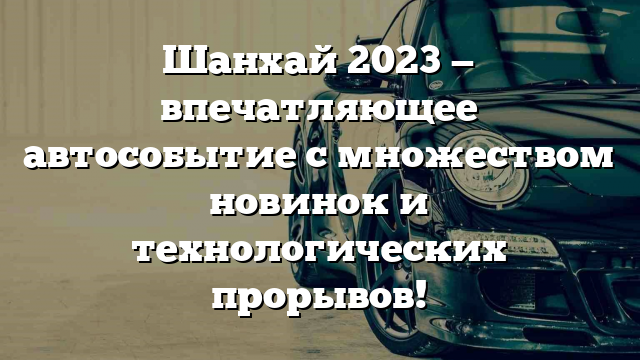 Шанхай 2023 — впечатляющее автособытие с множеством новинок и технологических прорывов!