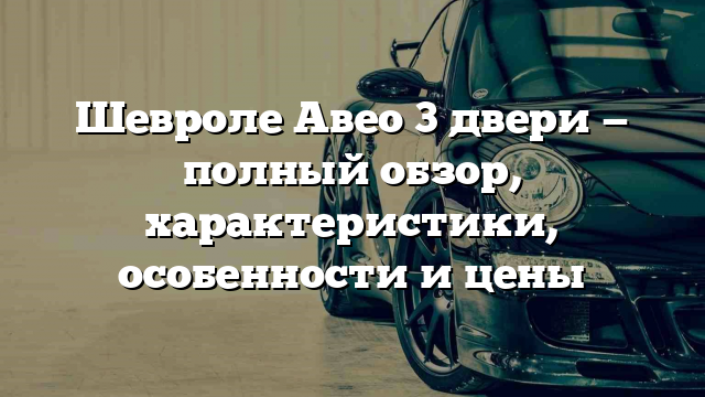 Шевроле Авео 3 двери — полный обзор, характеристики, особенности и цены