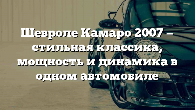 Шевроле Камаро 2007 — стильная классика, мощность и динамика в одном автомобиле