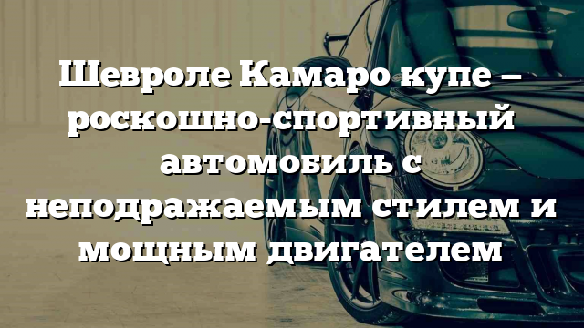 Шевроле Камаро купе — роскошно-спортивный автомобиль с неподражаемым стилем и мощным двигателем