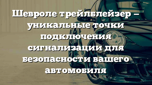 Шевроле трейлблейзер — уникальные точки подключения сигнализации для безопасности вашего автомобиля