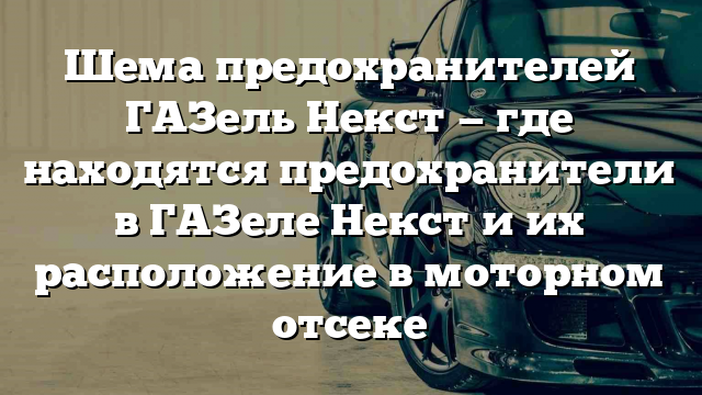 Шема предохранителей ГАЗель Некст — где находятся предохранители в ГАЗеле Некст и их расположение в моторном отсеке