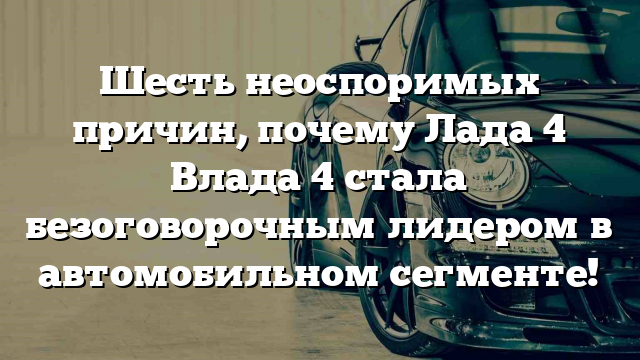 Шесть неоспоримых причин, почему Лада 4 Влада 4 стала безоговорочным лидером в автомобильном сегменте!