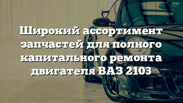 Широкий ассортимент запчастей для полного капитального ремонта двигателя ВАЗ 2103