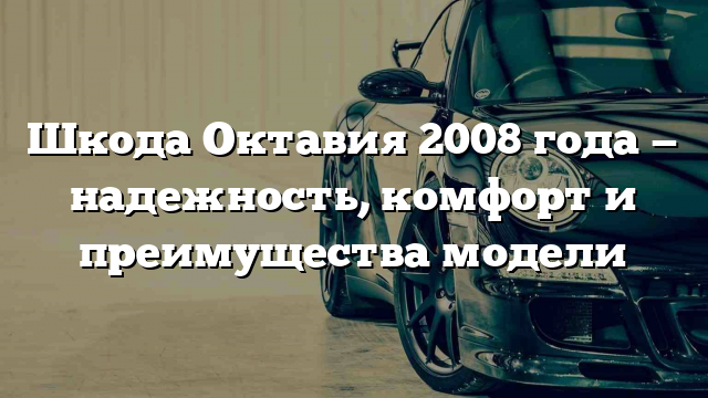 Шкода Октавия 2008 года — надежность, комфорт и преимущества модели