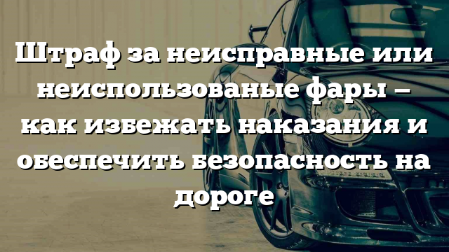 Штраф за неисправные или неиспользованые фары — как избежать наказания и обеспечить безопасность на дороге