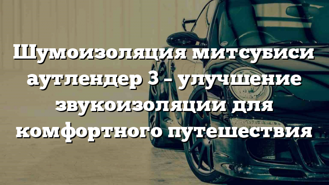 Шумоизоляция митсубиси аутлендер 3 – улучшение звукоизоляции для комфортного путешествия