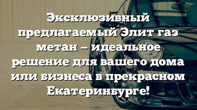 Эксклюзивный предлагаемый Элит газ метан — идеальное решение для вашего дома или бизнеса в прекрасном Екатеринбурге!