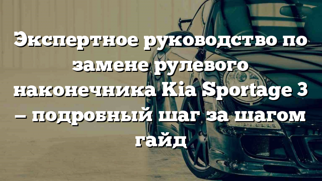 Экспертное руководство по замене рулевого наконечника Kia Sportage 3 — подробный шаг за шагом гайд