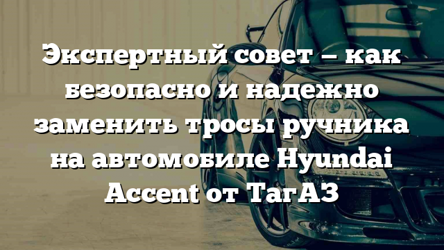 Экспертный совет — как безопасно и надежно заменить тросы ручника на автомобиле Hyundai Accent от ТагАЗ