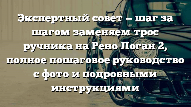 Экспертный совет — шаг за шагом заменяем трос ручника на Рено Логан 2, полное пошаговое руководство с фото и подробными инструкциями