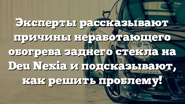 Эксперты рассказывают причины неработающего обогрева заднего стекла на Deu Nexia и подсказывают, как решить проблему!