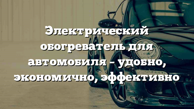 Электрический обогреватель для автомобиля – удобно, экономично, эффективно