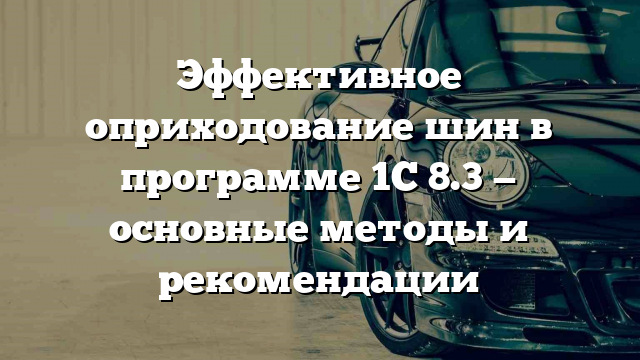 Эффективное оприходование шин в программе 1С 8.3 — основные методы и рекомендации