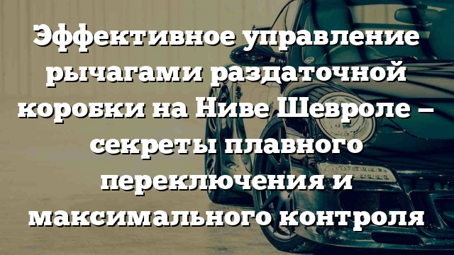 Эффективное управление рычагами раздаточной коробки на Ниве Шевроле — секреты плавного переключения и максимального контроля