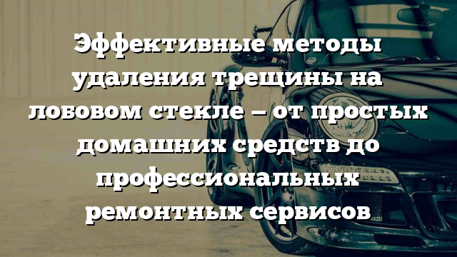 Эффективные методы удаления трещины на лобовом стекле — от простых домашних средств до профессиональных ремонтных сервисов