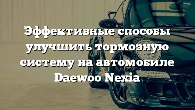 Эффективные способы улучшить тормозную систему на автомобиле Daewoo Nexia