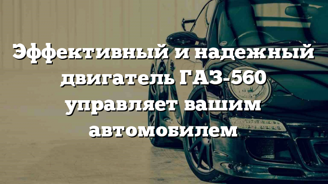 Эффективный и надежный двигатель ГАЗ-560 управляет вашим автомобилем