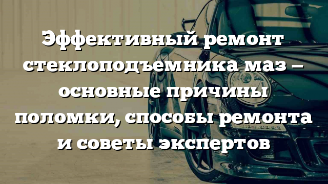 Эффективный ремонт стеклоподъемника маз — основные причины поломки, способы ремонта и советы экспертов