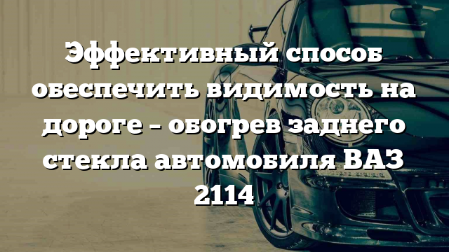 Эффективный способ обеспечить видимость на дороге – обогрев заднего стекла автомобиля ВАЗ 2114