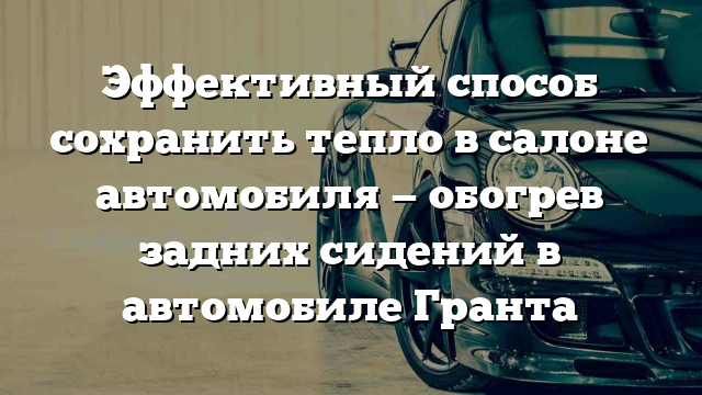 Эффективный способ сохранить тепло в салоне автомобиля — обогрев задних сидений в автомобиле Гранта