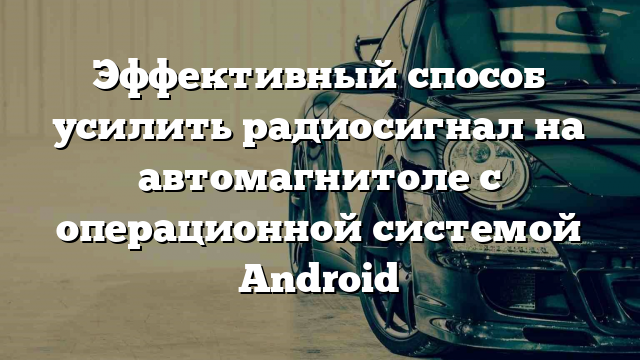 Эффективный способ усилить радиосигнал на автомагнитоле с операционной системой Android