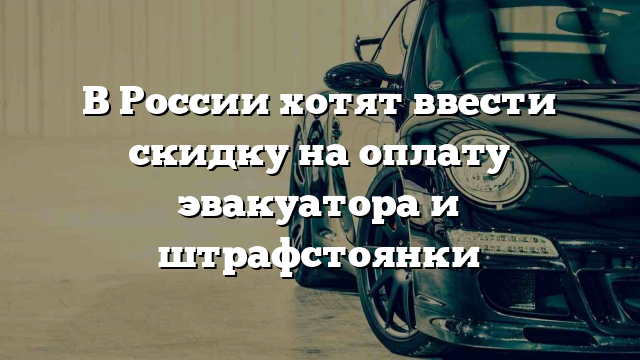 В России хотят ввести скидку на оплату эвакуатора и штрафстоянки