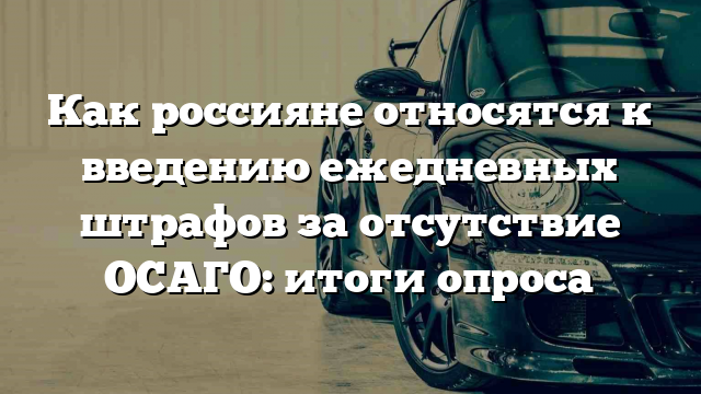 Как россияне относятся к введению ежедневных штрафов за отсутствие ОСАГО: итоги опроса