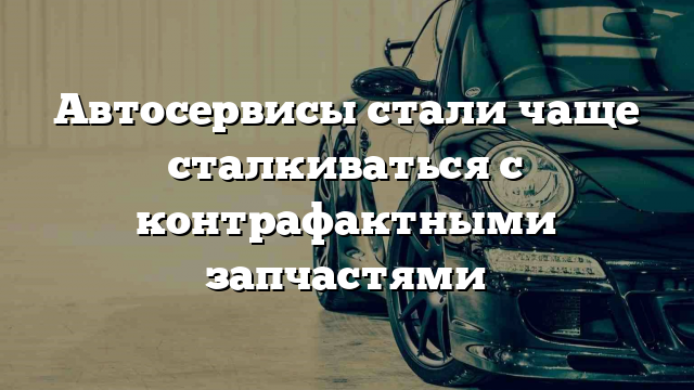 Автосервисы стали чаще сталкиваться с контрафактными запчастями