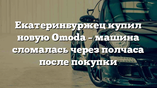 Екатеринбуржец  купил новую Omoda – машина сломалась через полчаса после покупки