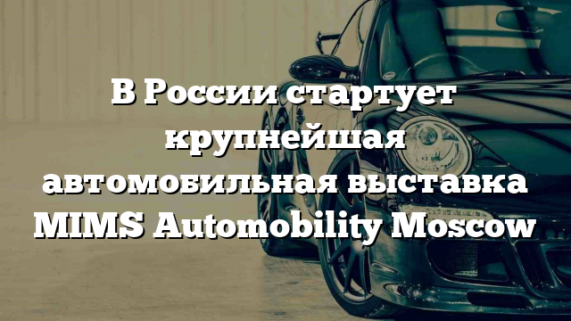 В России стартует крупнейшая автомобильная выставка MIMS Automobility Moscow