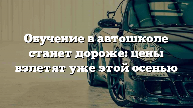 Обучение в автошколе станет дороже: цены взлетят уже этой осенью