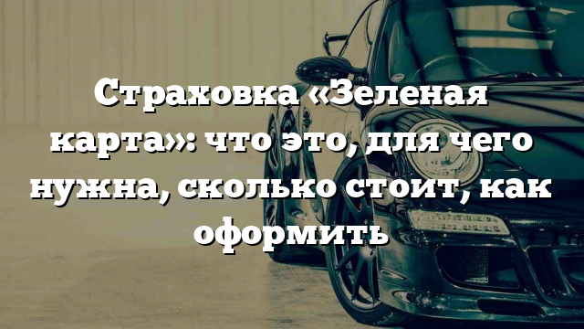 Страховка «Зеленая карта»: что это, для чего нужна, сколько стоит, как оформить