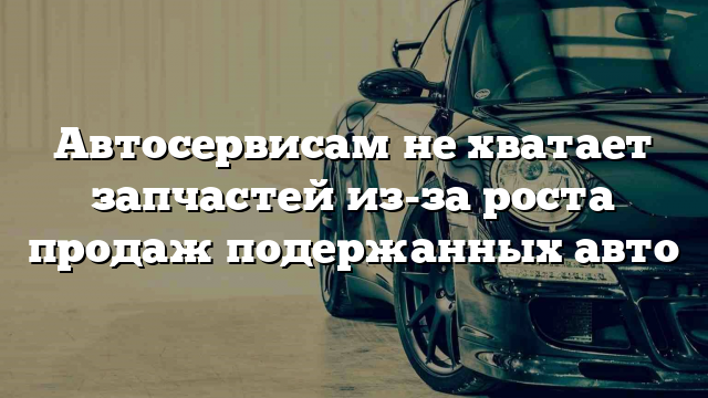 Автосервисам не хватает запчастей из-за роста продаж подержанных авто