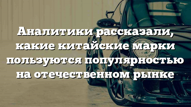 Аналитики рассказали, какие китайские марки пользуются популярностью на отечественном рынке