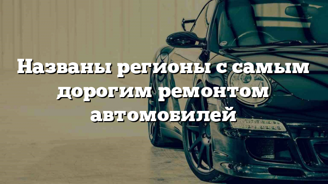 Названы регионы с самым дорогим ремонтом автомобилей