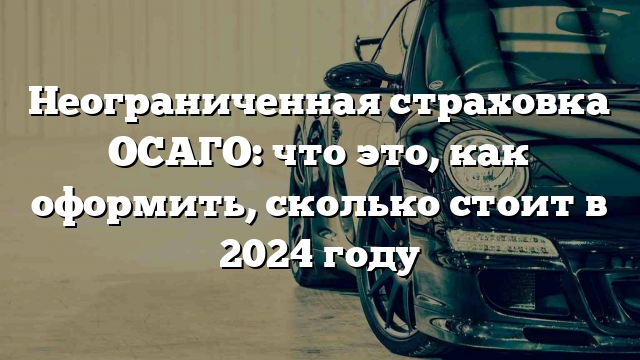 Неограниченная страховка ОСАГО: что это, как оформить, сколько стоит в 2024 году