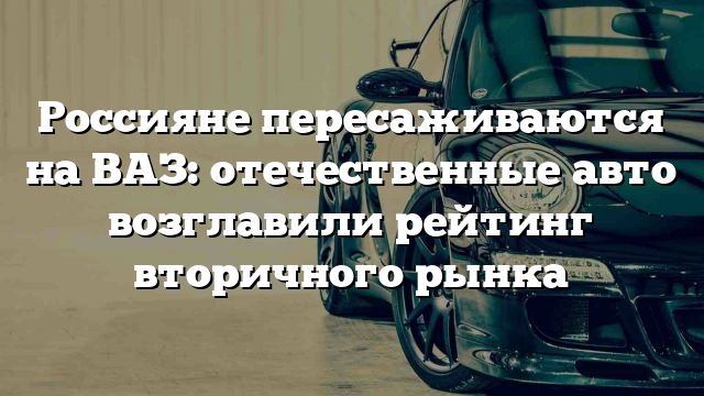 Россияне пересаживаются на ВАЗ: отечественные авто возглавили рейтинг вторичного рынка