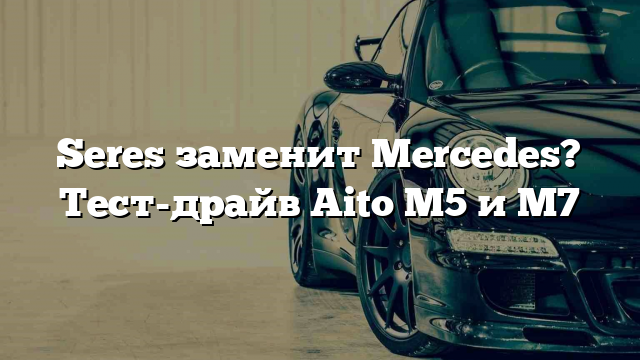 Seres заменит Mercedes? Тест-драйв Aito M5 и M7