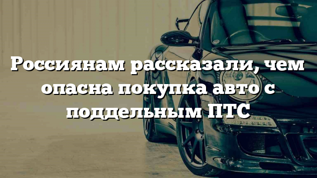 Россиянам рассказали, чем опасна покупка авто с поддельным ПТС