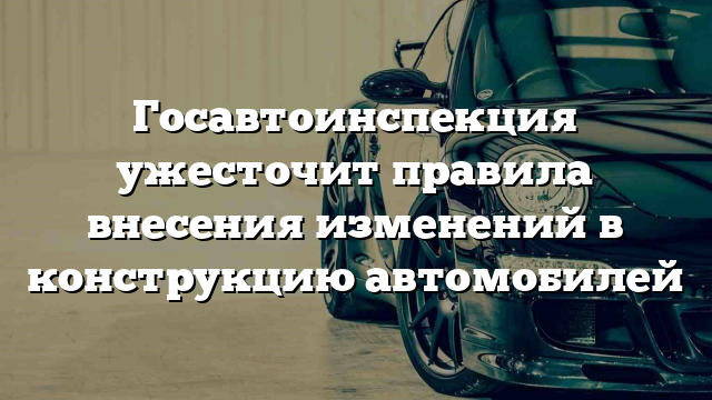 Госавтоинспекция ужесточит правила внесения изменений в конструкцию автомобилей