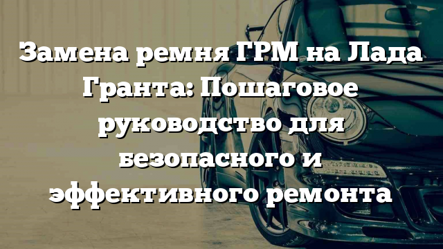 Замена ремня ГРМ на Лада Гранта: Пошаговое руководство для безопасного и эффективного ремонта