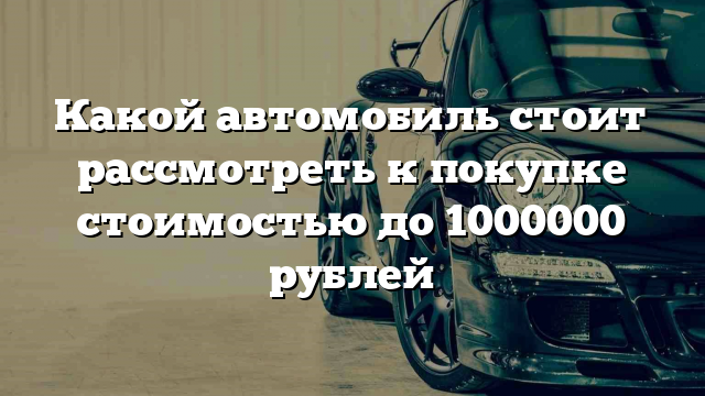 Какой автомобиль стоит рассмотреть к покупке стоимостью до 1000000 рублей