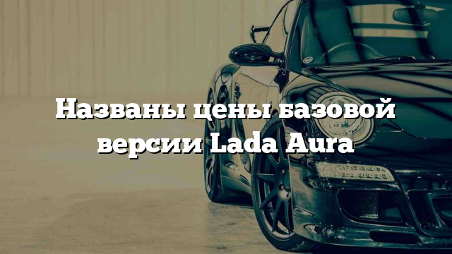 Названы цены базовой версии Lada Aura