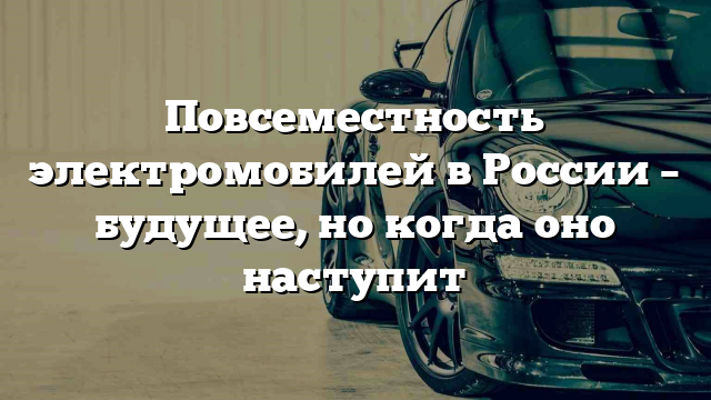 Повсеместность электромобилей в России – будущее, но когда оно наступит