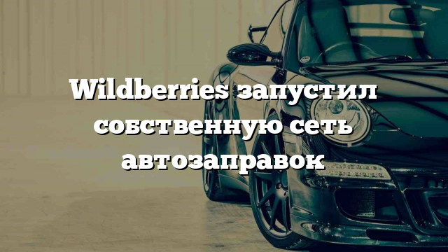 Wildberries запустил собственную сеть автозаправок