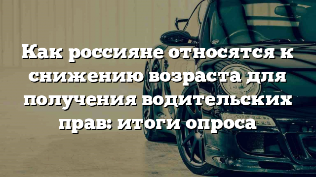 Как россияне относятся к снижению возраста для получения водительских прав: итоги опроса