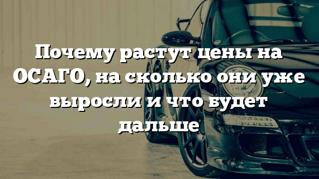 Почему растут цены на ОСАГО, на сколько они уже выросли и что будет дальше