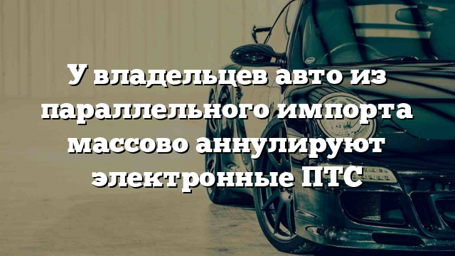 У владельцев авто из параллельного импорта массово аннулируют электронные ПТС